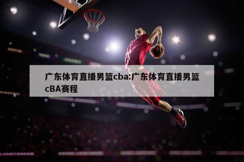 广东体育直播男篮cba:广东体育直播男篮cBA赛程